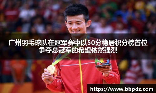 广州羽毛球队在冠军赛中以50分稳居积分榜首位争夺总冠军的希望依然强烈